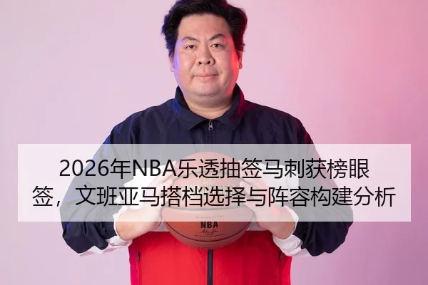 2026年NBA乐透抽签马刺获榜眼签，文班亚马搭档选择与阵容构建分析