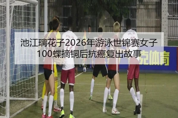 池江璃花子2026年游泳世锦赛女子100蝶摘铜后抗癌复出故事