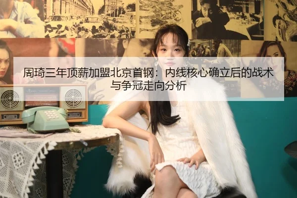 周琦三年顶薪加盟北京首钢：内线核心确立后的战术与争冠走向分析